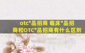 otc药品招商 临床药品招商和OTC药品招商有什么区别